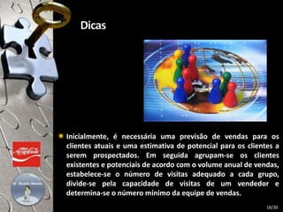 Inicialmente, é necessária uma previsão de vendas para os
clientes atuais e uma estimativa de potencial para os clientes a
serem prospectados. Em seguida agrupam-se os clientes
existentes e potenciais de acordo com o volume anual de vendas,
estabelece-se o número de visitas adequado a cada grupo,
divide-se pela capacidade de visitas de um vendedor e
determina-se o número mínimo da equipe de vendas.
18/30
 