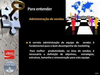 A correta administração da equipe de vendas é
fundamental para o bom desempenho do marketing.
Para melhor produtividade, na área de vendas, é
necessário a definição de objetivos, estratégias,
estrutura, tamanho e remuneração para esta equipe.
Administração de vendas
2/30
 