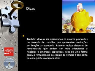 Também devem ser observados os valores praticados
no mercado de trabalho, que apresentam oscilações
em função da economia. Existem muitos sistemas de
remuneração que podem ser mais adequados a
negócios e empresas específicas. Mas de uma forma
geral, a remuneração da equipe de vendas é composta
pelos seguintes componentes:
20/30
 