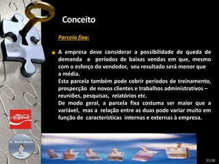 Parcela fixa:
A empresa deve considerar a possibilidade de queda de
demanda e períodos de baixas vendas em que, mesmo
com o esforço do vendedor, seu resultado será menor que
a média.
Esta parcela também pode cobrir períodos de treinamento,
prospecção de novos clientes e trabalhos administrativos –
reuniões, pesquisas, relatórios etc.
De modo geral, a parcela fixa costuma ser maior que a
variável, mas a relação entre as duas pode variar muito em
função de características internas e externas à empresa.
21/30
 