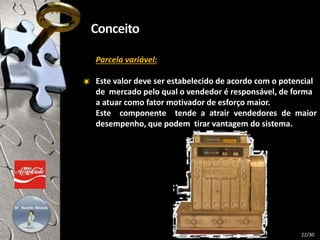 Parcela variável:
Este valor deve ser estabelecido de acordo com o potencial
de mercado pelo qual o vendedor é responsável, de forma
a atuar como fator motivador de esforço maior.
Este componente tende a atrair vendedores de maior
desempenho, que podem tirar vantagem do sistema.
22/30
 
