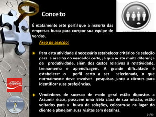 Área de seleção:
Para esta atividade é necessário estabelecer critérios de seleção
para a escolha do vendedor certo, já que existe muita diferença
de produtividade, além dos custos relativos à rotatividade,
treinamento e aprendizagem. A grande dificuldade é
estabelecer o perfil certo a ser selecionado, o que
normalmente deve envolver pesquisas junto a clientes para
identificar suas preferências.
Vendedores de sucesso de modo geral estão dispostos a
Assumir riscos, possuem uma idéia clara de sua missão, estão
voltados para a busca de soluções, colocam-se no lugar do
cliente e planejam suas visitas com detalhes.
É exatamente este perfil que a maioria das
empresas busca para compor sua equipe de
vendas.
24/30
 