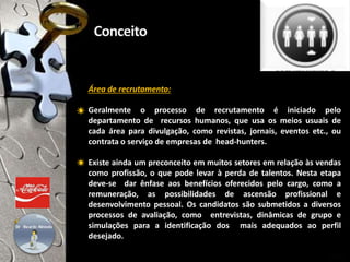 Área de recrutamento:
Geralmente o processo de recrutamento é iniciado pelo
departamento de recursos humanos, que usa os meios usuais de
cada área para divulgação, como revistas, jornais, eventos etc., ou
contrata o serviço de empresas de head-hunters.
Existe ainda um preconceito em muitos setores em relação às vendas
como profissão, o que pode levar à perda de talentos. Nesta etapa
deve-se dar ênfase aos benefícios oferecidos pelo cargo, como a
remuneração, as possibilidades de ascensão profissional e
desenvolvimento pessoal. Os candidatos são submetidos a diversos
processos de avaliação, como entrevistas, dinâmicas de grupo e
simulações para a identificação dos mais adequados ao perfil
desejado.
25/30
 