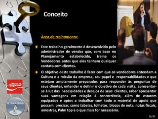 Área de treinamento:
Este trabalho geralmente é desenvolvido pelo
administrador de vendas que, com base no
Planejamento estabelecido, treina os
Vendedores antes que eles tenham qualquer
contato com clientes.
O objetivo deste trabalho é fazer com que os vendedores entendam a
Cultura e a missão da empresa, seu papel e responsabilidades e que
estejam amplamente preparados para responder às perguntas de
seus clientes, entender e definir o objetivo de cada visita, apresentar-
se à luz das necessidades e desejos de seus clientes, saber apresentar
suas vantagens em relação à concorrência, além de estarem
equipados e aptos a trabalhar com todo o material de apoio que
possam precisar, como tabelas, folhetos, blocos de nota, notas fiscais,
amostras, Palm top e o que mais for necessário.
26/30
 