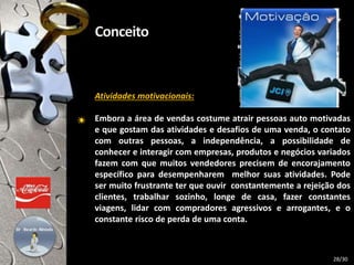 Atividades motivacionais:
Embora a área de vendas costume atrair pessoas auto motivadas
e que gostam das atividades e desafios de uma venda, o contato
com outras pessoas, a independência, a possibilidade de
conhecer e interagir com empresas, produtos e negócios variados
fazem com que muitos vendedores precisem de encorajamento
específico para desempenharem melhor suas atividades. Pode
ser muito frustrante ter que ouvir constantemente a rejeição dos
clientes, trabalhar sozinho, longe de casa, fazer constantes
viagens, lidar com compradores agressivos e arrogantes, e o
constante risco de perda de uma conta.
28/30
 