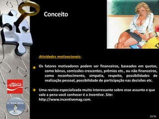 Atividades motivacionais:
Os fatores motivadores podem ser financeiros, baseados em quotas,
como bônus, comissões crescentes, prêmios etc., ou não financeiros,
como reconhecimento, simpatia, respeito, possibilidades de
realização pessoal, possibilidade de participação nas decisões etc.
Uma revista especializada muito interessante sobre esse assunto e que
vale a pena você conhecer é a Incentive. Site:
http://www.incentivemag.com.
29/30
 