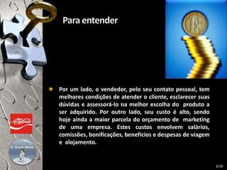 Por um lado, o vendedor, pelo seu contato pessoal, tem
melhores condições de atender o cliente, esclarecer suas
dúvidas e assessorá-lo na melhor escolha do produto a
ser adquirido. Por outro lado, seu custo é alto, sendo
hoje ainda a maior parcela do orçamento de marketing
de uma empresa. Estes custos envolvem salários,
comissões, bonificações, benefícios e despesas de viagem
e alojamento.
3/30
 