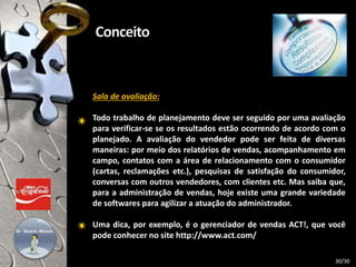 Sala de avaliação:
Todo trabalho de planejamento deve ser seguido por uma avaliação
para verificar-se se os resultados estão ocorrendo de acordo com o
planejado. A avaliação do vendedor pode ser feita de diversas
maneiras: por meio dos relatórios de vendas, acompanhamento em
campo, contatos com a área de relacionamento com o consumidor
(cartas, reclamações etc.), pesquisas de satisfação do consumidor,
conversas com outros vendedores, com clientes etc. Mas saiba que,
para a administração de vendas, hoje existe uma grande variedade
de softwares para agilizar a atuação do administrador.
Uma dica, por exemplo, é o gerenciador de vendas ACT!, que você
pode conhecer no site http://www.act.com/
30/30
 