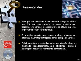 Para que um adequado planejamento da força de vendas
seja feito por uma empresa de forma a atingir seus
objetivos de vendas, é necessário que alguns aspectos
importantes sejam considerados.
O primeiro aspecto que vamos analisar refere-se aos
objetivos e estratégias traçados para a equipe de vendas.
Pela importância e custo da equipe, sua atuação deve ser
planejada cuidadosamente, com objetivos claros e
estratégia adequada ao ambiente competitivo.
4/30
 
