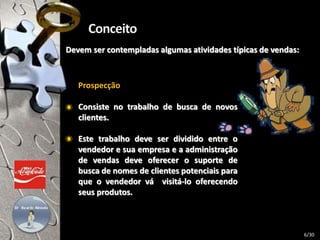 Devem ser contempladas algumas atividades típicas de vendas:
Prospecção
Consiste no trabalho de busca de novos
clientes.
Este trabalho deve ser dividido entre o
vendedor e sua empresa e a administração
de vendas deve oferecer o suporte de
busca de nomes de clientes potenciais para
que o vendedor vá visitá-lo oferecendo
seus produtos.
6/30
 