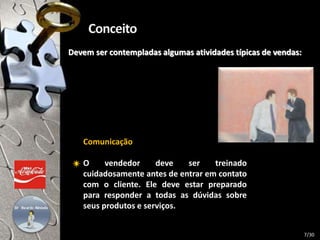 Devem ser contempladas algumas atividades típicas de vendas:
Comunicação
O vendedor deve ser treinado
cuidadosamente antes de entrar em contato
com o cliente. Ele deve estar preparado
para responder a todas as dúvidas sobre
seus produtos e serviços.
7/30
 