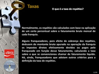 O que é a taxa de royalties? 
Taxas 
Normalmente, os royalties são calculados com base na aplicação 
de um certo percentual sobre o faturamento bruto mensal de 
cada franquia. 
Alguns franqueadores, para efeito de cobrança dos royalties, 
deduzem do montante bruto apurado na operação da franquia 
os impostos diretos efetivamente devidos ou pagos pelo 
franqueado em função desse faturamento, calculando a taxa 
sobre o que se convencionou chamar de faturamento líquido. 
Há, ainda, franqueadores que adotam outros critérios para a 
definição da taxa de royalties. 
11/40 
 