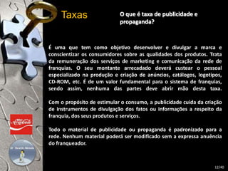 O que é taxa de publicidade e 
propaganda? 
Taxas 
É uma que tem como objetivo desenvolver e divulgar a marca e 
conscientizar os consumidores sobre as qualidades dos produtos. Trata 
da remuneração dos serviços de marketing e comunicação da rede de 
franquias. O seu montante arrecadado deverá custear o pessoal 
especializado na produção e criação de anúncios, catálogos, logotipos, 
CD-ROM, etc. É de um valor fundamental para o sistema de franquias, 
sendo assim, nenhuma das partes deve abrir mão desta taxa. 
Com o propósito de estimular o consumo, a publicidade cuida da criação 
de instrumentos de divulgação dos fatos ou informações a respeito da 
franquia, dos seus produtos e serviços. 
Todo o material de publicidade ou propaganda é padronizado para a 
rede. Nenhum material poderá ser modificado sem a expressa anuência 
do franqueador. 
12/40 
 