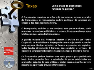 Como a taxa de publicidade 
funciona na prática? 
Taxas 
O Franqueador coordena as ações e de marketing e, sempre a convite 
do franqueador, os franqueados podem participar do processo de 
criação e das decisões de marketing. 
O Franqueador, sozinho ou em conjunto com patrocinadores, pode 
promover campanhas publicitárias, e sempre divulgam endereço e/ou 
telefone de suas unidades franqueadas. 
A grande maioria das franquias adotam a criação de um Fundo 
Cooperado de Publicidade e Propaganda com o objetivo de acumular 
recursos para divulgar as idéias, os fatos e argumentos de negócios, 
todos ligados diretamente à franquia, seus produtos e serviços. O 
objetivo é simples: multiplicar os negócios na rede e difundir a marca. 
Os franqueados podem destinar uma verba própria para publicidade 
local. Assim, poderão fazer a veiculação de peças publicitárias ou 
promoções próprias de suas unidades, porém essas campanhas devem 
passar pela aprovação prévia do franqueador. 
13/40 
 