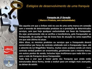 Estágios de desenvolvimento de uma franquia 
Franquias de 1ª Geração 
( Marca e Produto, sem exclusividade): 
São aquelas em que a ênfase está no uso de uma certa marca em conexão 
com a revenda de determinados produtos ou a prestação de determinados 
serviços, sem que haja qualquer exclusividade em favor do franqueado. 
Ou seja: praticamente não se verifica a transferência, pelo franqueador ao 
franqueado, de qualquer tipo de know-how de atuação no ramo específico 
em que este último irá atuar. 
Além disso, os mesmos produtos ou serviços que o franqueado deverá 
comercializar por força do contrato celebrado com o franqueador (que, até 
o advento da Lei Magalhães Teixeira, muitas vezes acabava sendo um mero 
contrato verbal) podem ser encontrados, geralmente com a mesma marca, 
em outros pontos de venda, inclusive lojas multimarca que nada têm a ver 
com a rede de franquias desse franqueador. 
Tudo leva a crer que a maior parte das franquias que ainda estão 
estruturadas dessa forma, tende a evoluir para um estágio mais avançado, 
ou deixar de existir. 
15/40 
 