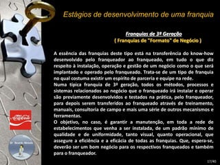 Estágios de desenvolvimento de uma franquia 
Franquias de 3ª Geração 
( Franquias de "Formato" de Negócio ) 
A essência das franquias deste tipo está na transferência do know-how 
desenvolvido pelo franqueador ao franqueado, em tudo o que diz 
respeito à instalação, operação e gestão de um negócio como o que será 
implantado e operado pelo franqueado. Trata-se de um tipo de franquia 
no qual costuma existir um espírito de parceria e equipe na rede. 
Numa típica franquia de 3ª geração, todos os métodos, processos e 
sistemas relacionados ao negócio que o franqueado irá instalar e operar 
são previamente desenvolvidos e testados na prática, pelo franqueador, 
para depois serem transferidos ao franqueado através de treinamento, 
manuais, consultoria de campo e mais uma série de outros mecanismos e 
ferramentas. 
O objetivo, no caso, é garantir a manutenção, em toda a rede de 
estabelecimentos que venha a ser instalada, de um padrão mínimo de 
qualidade e de uniformidade, tanto visual, quanto operacional, que 
assegure a eficiência e a eficácia de todas as franquias. Que, espera-se, 
deverão ser um bom negócio para os respectivos franqueados e também 
para o franqueador. 
17/40 
 