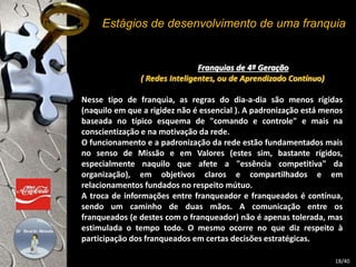 Estágios de desenvolvimento de uma franquia 
Franquias de 4ª Geração 
( Redes Inteligentes, ou de Aprendizado Contínuo) 
Nesse tipo de franquia, as regras do dia-a-dia são menos rígidas 
(naquilo em que a rigidez não é essencial ). A padronização está menos 
baseada no típico esquema de "comando e controle" e mais na 
conscientização e na motivação da rede. 
O funcionamento e a padronização da rede estão fundamentados mais 
no senso de Missão e em Valores (estes sim, bastante rígidos, 
especialmente naquilo que afete a "essência competitiva" da 
organização), em objetivos claros e compartilhados e em 
relacionamentos fundados no respeito mútuo. 
A troca de informações entre franqueador e franqueados é contínua, 
sendo um caminho de duas mãos. A comunicação entre os 
franqueados (e destes com o franqueador) não é apenas tolerada, mas 
estimulada o tempo todo. O mesmo ocorre no que diz respeito à 
participação dos franqueados em certas decisões estratégicas. 
18/40 
 