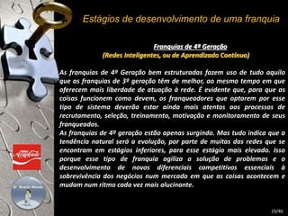 Estágios de desenvolvimento de uma franquia 
Franquias de 4ª Geração 
(Redes Inteligentes, ou de Aprendizado Contínuo) 
As franquias de 4ª Geração bem estruturadas fazem uso de tudo aquilo 
que as franquias de 3ª geração têm de melhor, ao mesmo tempo em que 
oferecem mais liberdade de atuação à rede. É evidente que, para que as 
coisas funcionem como devem, os franqueadores que optarem por esse 
tipo de sistema deverão estar ainda mais atentos aos processos de 
recrutamento, seleção, treinamento, motivação e monitoramento de seus 
franqueados. 
As franquias de 4ª geração estão apenas surgindo. Mas tudo indica que a 
tendência natural será a evolução, por parte de muitas das redes que se 
encontram em estágios inferiores, para esse estágio mais elevado. Isso 
porque esse tipo de franquia agiliza a solução de problemas e o 
desenvolvimento de novos diferenciais competitivos essenciais à 
sobrevivência dos negócios num mercado em que as coisas acontecem e 
mudam num ritmo cada vez mais alucinante. 
19/40 
 