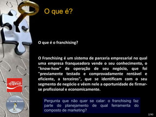 O que é? 
O que é o franchising? 
O Franchising é um sistema de parceria empresarial no qual 
uma empresa franqueadora vende o seu conhecimento, o 
"know-how" de operação de seu negócio, que foi 
"previamente testado e comprovadamente rentável e 
eficiente, a terceiros", que se identificam com o seu 
segmento de negócio e vêem nele a oportunidade de firmar-se 
profissional e economicamente. 
2/40 
Pergunta que não quer se calar: o franchising faz 
parte do planejamento de qual ferramenta do 
composto de marketing? 
 