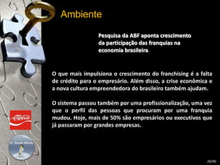 Ambiente 
Pesquisa da ABF aponta crescimento 
da participação das franquias na 
economia brasileira. 
O que mais impulsiona o crescimento do franchising é a falta 
de crédito para o empresário. Além disso, a crise econômica e 
a nova cultura empreendedora do brasileiro também ajudam. 
O sistema passou também por uma profissionalização, uma vez 
que o perfil das pessoas que procuram por uma franquia 
mudou. Hoje, mais de 50% são empresários ou executivos que 
já passaram por grandes empresas. 
20/40 
 