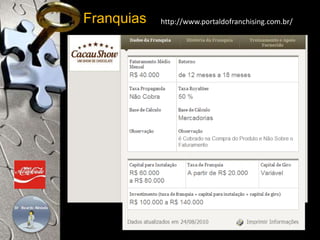 Franquias http://www.portaldofranchising.com.br/ 
Escolha do equipamento, Material, promocional, 
Projeto arquitetônico, Propaganda e publicidade 
Seleção de ponto, Treinamento de pessoal 
Administração /Gestão do Negócio, Atendimento ao Cliente 
Gestão da Qualidade, Gestão de Estoque, Implantação de Loja 
Informática/Internet/Extranet/Intranet, Marketing, Planejamento 
Ponto Comercial, Prestação de Serviços, Produtividade, RH 
Seleção / Treinamento / Motivação da Equipe de Vendas 
 