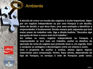 Ambiente 
A decisão de entrar no mundo dos negócios é muito importante. Optar 
por um negócio independente ou por uma franquia é um desafio. 
Antes de decidir, o que deve fazer, uma auto-avaliação e identificar o 
empreendedor é fundamental. Decida sempre pelo segmento que terá 
maior prazer de trabalhar nele. Siga o ditado budista: "Descubra algo 
que gosta de fazer e nunca mais terá trabalho". 
Em ambos os casos, negócio independente ou franquia, o 
empreendedor já tem mais um trabalho, avaliar os detalhes de 
operação do ramo de negócio que pretende atuar e, em seguida, listar 
e comparar as vantagens e desvantagens entre um sistema e outro. 
Com o propósito de auxiliar a análise, abaixo alguns tópicos 
importantes para comparação. Porém, fique atento, dependendo do 
tipo de franquia, os serviços à rede de franquias pode variar. 
29/40 
 
