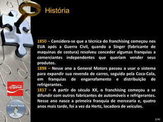 História 
1850 – Considera-se que a técnica do franchising começou nos 
EUA após a Guerra Civil, quando a Singer (fabricante de 
maquinas de costura) resolveu conceder algumas franquias a 
comerciantes independentes que queriam vender seus 
produtos. 
1898 – Nesse ano a General Motors passou a usar o sistema 
para expandir sua revenda de carros, seguida pela Coca-Cola, 
em franquias de engarrafamento e distribuição de 
refrigerantes. 
1817 – A partir do século XX, o franchising começou a se 
difundir com outros fabricantes de automóveis e refrigerantes. 
Nesse ano nasce a primeira franquia de mercearia e, quatro 
anos mais tarde, foi a vez da Hertz, locadora de veículos. 
3/40 
 
