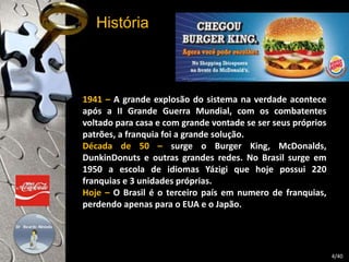 História 
1941 – A grande explosão do sistema na verdade acontece 
após a II Grande Guerra Mundial, com os combatentes 
voltado para casa e com grande vontade se ser seus próprios 
patrões, a franquia foi a grande solução. 
Década de 50 – surge o Burger King, McDonalds, 
DunkinDonuts e outras grandes redes. No Brasil surge em 
1950 a escola de idiomas Yázigi que hoje possui 220 
franquias e 3 unidades próprias. 
Hoje – O Brasil é o terceiro país em numero de franquias, 
perdendo apenas para o EUA e o Japão. 
4/40 
 