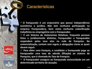 Características 
 O franqueado é um empresário que possui independência 
econômica e jurídica. Não tem nenhuma participação na 
empresa franqueadora, bem como nenhuma subordinação 
trabalhista ou empregatícia com o franqueador. 
 É um Sistema de Autonomias Relativas. Enquanto pessoas 
física e juridicamente distintas, franqueador e franqueados 
respondem pelos seus atos na rede de franquias. Na 
comercialização, contam com regras e obrigações claras as quais 
devem seguir. 
 Para obter uma franquia, o candidato a franqueado paga ao 
franqueador uma taxa de adesão (filiação) ao sistema de 
franquias, que é chamada de Taxa de Franquia. 
 O franqueador assegura ao franqueado exclusividade em um 
determinado território de atuação. 
6/40 
 