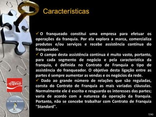Características 
 O franqueado constitui uma empresa para efetuar os 
operações da franquia. Por ela explora a marca, comercializa 
produtos e/ou serviços e recebe assistência contínua do 
franqueador. 
 O campo desta assistência contínua é muito vasto, portanto, 
para cada segmento de negócio e pela característica da 
franquia, é definida no Contrato de Franquia o tipo de 
assistência do franqueador. O objetivo desta ligação entre as 
partes é sempre aumentar as vendas e os negócios da rede. 
 Dado ao grande número de relações que são reguladas, 
consta do Contrato de Franquia as mais variadas cláusulas. 
Normalmente ele é escrito e resguarda os interesses das partes; 
varia de acordo com a natureza da operação da franquia. 
Portanto, não se concebe trabalhar com Contrato de Franquia 
"Standard". 
7/40 
 