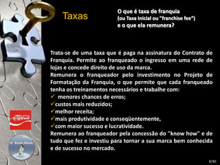 Taxas 
O que é taxa de franquia 
(ou Taxa Inicial ou "franchise fee“) 
e o que ela remunera? 
Trata-se de uma taxa que é paga na assinatura do Contrato de 
Franquia. Permite ao franqueado o ingresso em uma rede de 
lojas e concede direito de uso da marca. 
Remunera o franqueador pelo investimento no Projeto de 
Formatação da Franquia, o que permite que cada franqueado 
tenha os treinamentos necessários e trabalhe com: 
 menores chances de erros; 
custos mais reduzidos; 
melhor receita; 
mais produtividade e conseqüentemente, 
com maior sucesso e lucratividade. 
Remunera ao franqueador pela concessão do "know how" e de 
tudo que fez e investiu para tornar a sua marca bem conhecida 
e de sucesso no mercado. 
8/40 
 