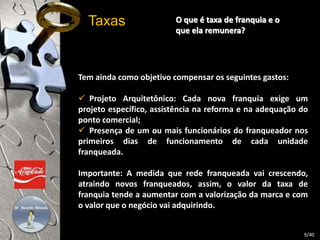 O que é taxa de franquia e o 
que ela remunera? 
Taxas 
Tem ainda como objetivo compensar os seguintes gastos: 
 Projeto Arquitetônico: Cada nova franquia exige um 
projeto específico, assistência na reforma e na adequação do 
ponto comercial; 
 Presença de um ou mais funcionários do franqueador nos 
primeiros dias de funcionamento de cada unidade 
franqueada. 
Importante: A medida que rede franqueada vai crescendo, 
atraindo novos franqueados, assim, o valor da taxa de 
franquia tende a aumentar com a valorização da marca e com 
o valor que o negócio vai adquirindo. 
9/40 
 