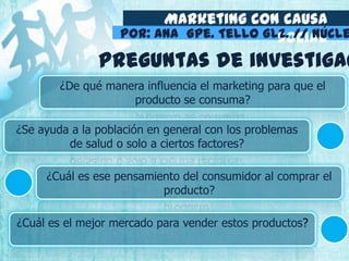 Marketing con causa
socialPor: Ana Gpe. Tello Glz. // Núcle
¿De qué manera influencia el marketing para que el
producto se consuma?
¿Se ayuda a la población en general con los problemas
de salud o solo a ciertos factores?
¿Cuál es ese pensamiento del consumidor al comprar el
producto?
¿Cuál es el mejor mercado para vender estos productos?
Preguntas de investigac
 
