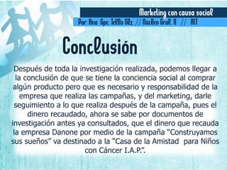 Marketing con causa social
Por: Ana Gpe. Tello Glz. // Núcleo Gral. II // A17
Después de toda la investigación realizada, podemos llegar a
la conclusión de que se tiene la conciencia social al comprar
algún producto pero que es necesario y responsabilidad de la
empresa que realiza las campañas, y del marketing, darle
seguimiento a lo que realiza después de la campaña, pues el
dinero recaudado, ahora se sabe por documentos de
investigación antes ya consultados, que el dinero que recauda
la empresa Danone por medio de la campaña “Construyamos
sus sueños” va destinado a la “Casa de la Amistad para Niños
con Cáncer I.A.P.”.
Conclusión
 