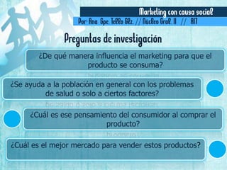 Marketing con causa social
Por: Ana Gpe. Tello Glz. // Núcleo Gral. II // A17
¿De qué manera influencia el marketing para que el
producto se consuma?
¿Se ayuda a la población en general con los problemas
de salud o solo a ciertos factores?
¿Cuál es ese pensamiento del consumidor al comprar el
producto?
¿Cuál es el mejor mercado para vender estos productos?
Preguntas de investigación
 