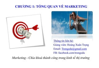 CHƯƠNG 1: TỔNG QUAN VỀ MARKETING
Marketing - Chìa khoá thành công trong kinh tế thị trường
Thông tin liên hệ:
Giảng viên: Hoàng Xuân Trọng
Email: Trongedu@gmail.com
FB: facebook.com/trongedu
 