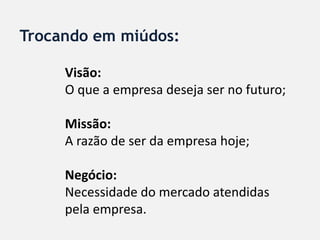 Trocando em miúdos:

     Visão:
     O que a empresa deseja ser no futuro;

     Missão:
     A razão de ser da empresa hoje;

     Negócio:
     Necessidade do mercado atendidas
     pela empresa.
 