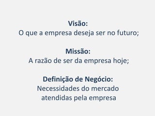 Visão:
O que a empresa deseja ser no futuro;

               Missão:
   A razão de ser da empresa hoje;

      Definição de Negócio:
     Necessidades do mercado
      atendidas pela empresa
 