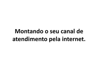 Montando o seu canal de
atendimento pela internet.
 