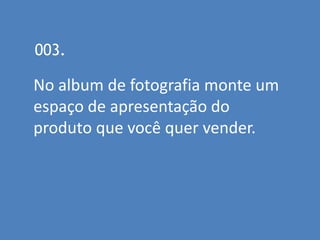 003.

No album de fotografia monte um
espaço de apresentação do
produto que você quer vender.
 
