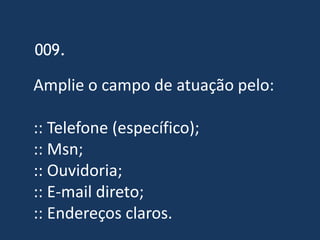 009.

Amplie o campo de atuação pelo:

:: Telefone (específico);
:: Msn;
:: Ouvidoria;
:: E-mail direto;
:: Endereços claros.
 