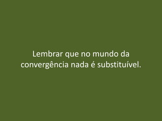 Lembrar que no mundo da
convergência nada é substituível.
 