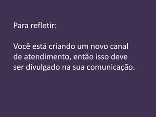 Para refletir:

Você está criando um novo canal
de atendimento, então isso deve
ser divulgado na sua comunicação.
 