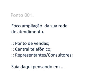 Ponto 001.

Foco ampliação da sua rede
de atendimento.

:: Ponto de vendas;
:: Central telefônico;
:: Representantes/Consultores;

Saia daqui pensando em ...
 
