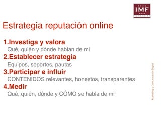 Marketing y Comunicación Digital 
Estrategia reputación online 
1.Investiga y valora! 
Qué, quién y dónde hablan de mi! 
2.Establecer estrategia! 
Equipos, soportes, pautas! 
3.Participar e influir! 
CONTENIDOS relevantes, honestos, transparentes! 
4.Medir! 
Qué, quién, dónde y CÓMO se habla de mi 
 