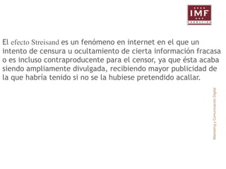 El efecto Streisand es un fenómeno en internet en el que un 
intento de censura u ocultamiento de cierta información fracasa 
o es incluso contraproducente para el censor, ya que ésta acaba 
siendo ampliamente divulgada, recibiendo mayor publicidad de 
la que habría tenido si no se la hubiese pretendido acallar. 
Marketing y Comunicación Digital 
 