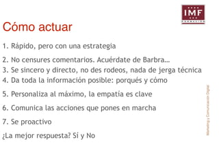 Marketing y Comunicación Digital 
Cómo actuar 
1. Rápido, pero con una estrategia 
2. No censures comentarios. Acuérdate de Barbra… 
3. Se sincero y directo, no des rodeos, nada de jerga técnica 
4. Da toda la información posible: porqués y cómo 
5. Personaliza al máximo, la empatía es clave 
6. Comunica las acciones que pones en marcha 
7. Se proactivo 
¿La mejor respuesta? Sí y No 
 