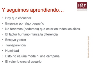 Marketing y Comunicación Digital 
Y seguimos aprendiendo… 
• Hay que escuchar! 
• Empezar por algo pequeño! 
• No tenemos (podemos) que estar en todos los sitios! 
• El factor humano marca la diferencia! 
• Ensayo y error! 
• Transparencia! 
• Humildad! 
• Esto no es una moda ni una campaña! 
• El valor lo crea el usuario 
 