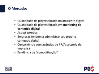.
O Mercado:
• Quantidade de players focado no ambiente digital
• Quantidade de players focado em marketing de
conteúdo digital
• As self-services
• Empresas tendem a administrar seu próprio
conteúdo digital
• Concorrência com agências de PR/Assessoria de
Imprensa
• Tendência de “comoditização”
 