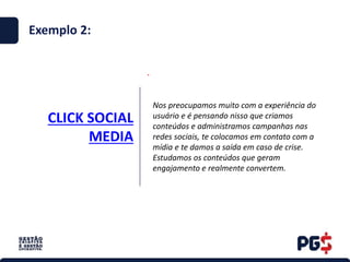 CLICK SOCIAL
MEDIA
.
Exemplo 2:
Nos preocupamos muito com a experiência do
usuário e é pensando nisso que criamos
conteúdos e administramos campanhas nas
redes sociais, te colocamos em contato com a
mídia e te damos a saída em caso de crise.
Estudamos os conteúdos que geram
engajamento e realmente convertem.
 